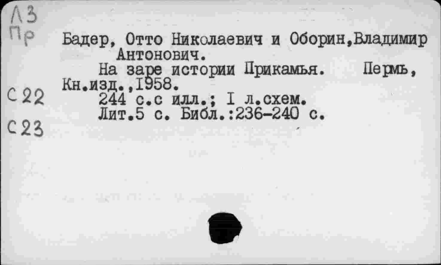 ﻿м пР
С22
С23>
Бадер, Отто Николаевич и Оборин,Владимир Антонович.
На заре истории Прикамья. Периь, Кн.изд.,1958.
244 с.с илл.; I л.схем.
Лит. 5 с. Библ.:236-240 с.